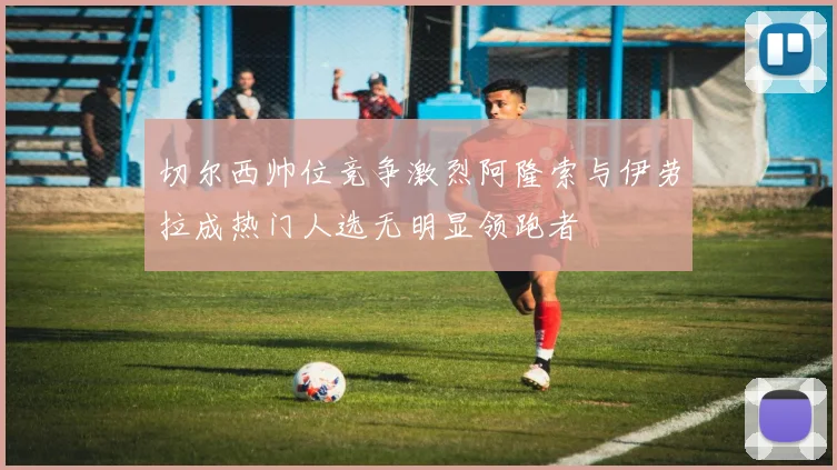 切尔西帅位竞争激烈阿隆索与伊劳拉成热门人选无明显领跑者