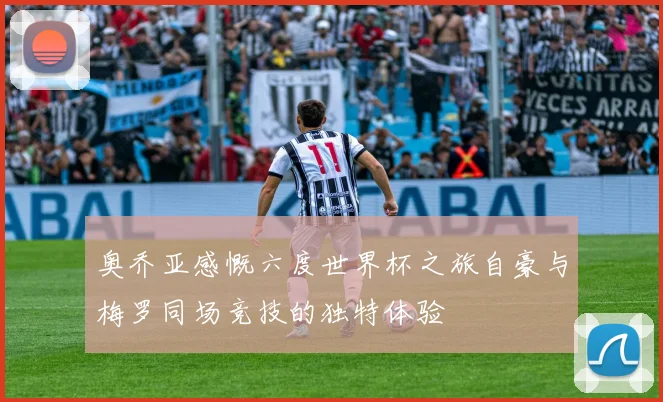奥乔亚感慨六度世界杯之旅自豪与梅罗同场竞技的独特体验