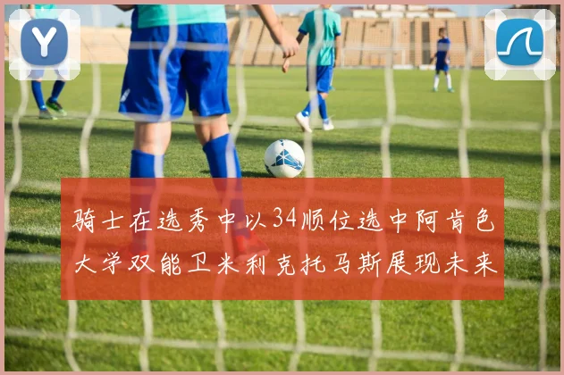 骑士在选秀中以34顺位选中阿肯色大学双能卫米利克托马斯展现未来潜力