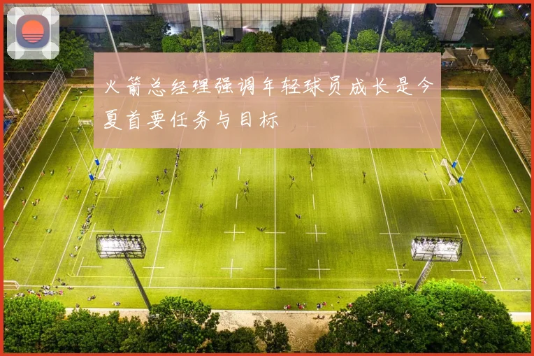 火箭总经理强调年轻球员成长是今夏首要任务与目标