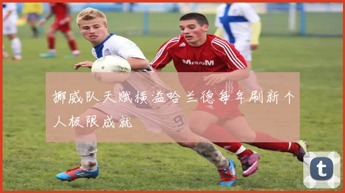 挪威队天赋横溢哈兰德每年刷新个人极限成就