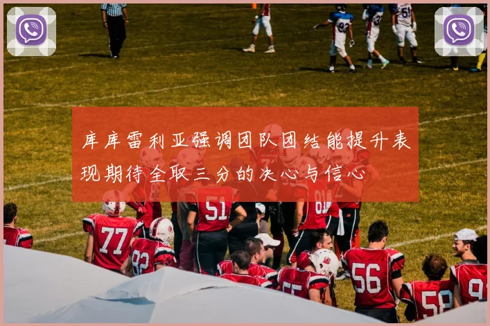 库库雷利亚强调团队团结能提升表现期待全取三分的决心与信心
