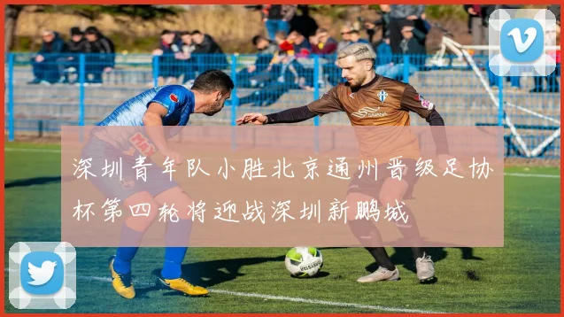 深圳青年队小胜北京通州晋级足协杯第四轮将迎战深圳新鹏城