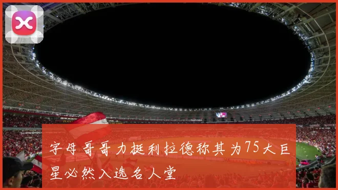 字母哥哥力挺利拉德称其为75大巨星必然入选名人堂