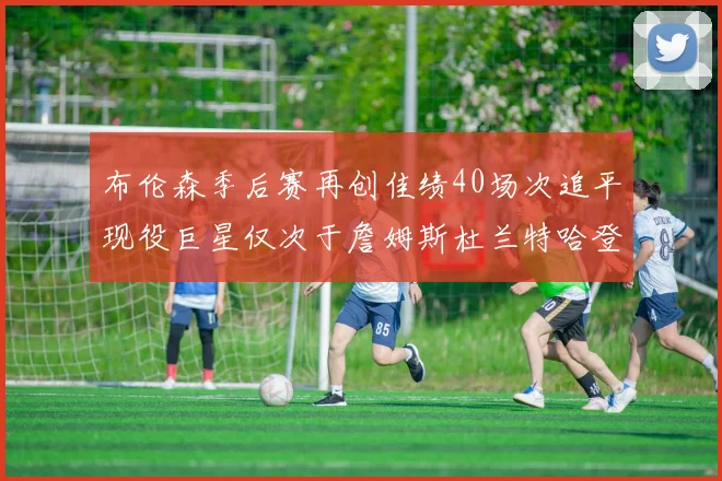 布伦森季后赛再创佳绩40场次追平现役巨星仅次于詹姆斯杜兰特哈登