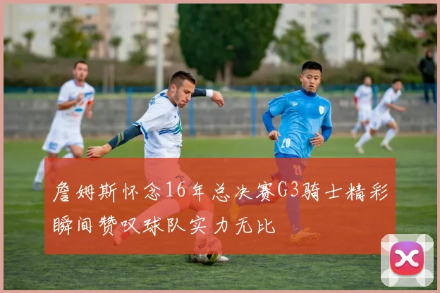 詹姆斯怀念16年总决赛G3骑士精彩瞬间赞叹球队实力无比