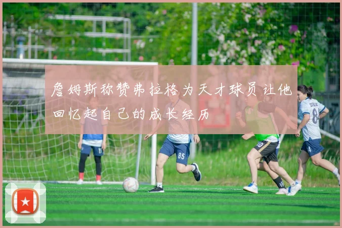 詹姆斯称赞弗拉格为天才球员让他回忆起自己的成长经历