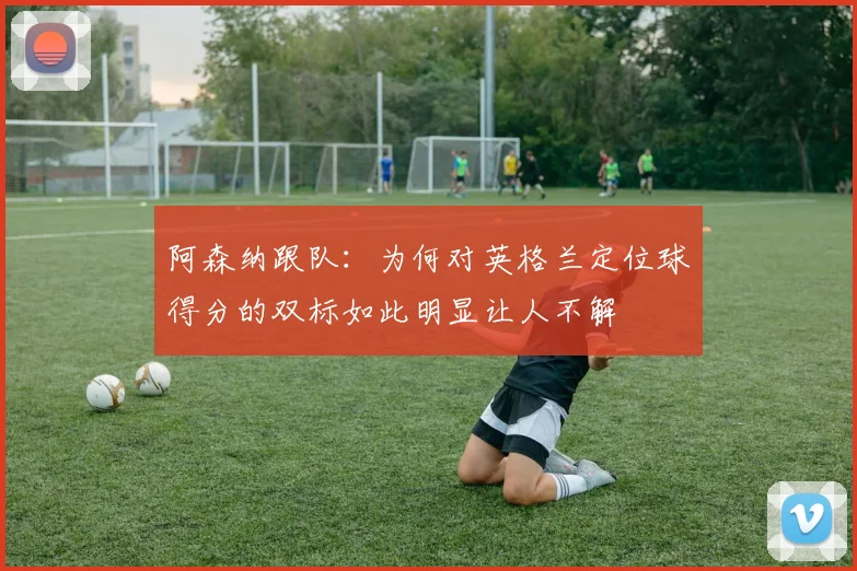 阿森纳跟队：为何对英格兰定位球得分的双标如此明显让人不解