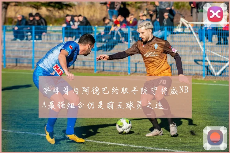 字母哥与阿德巴约联手防守将成NBA最强组合仍是前五球员之选