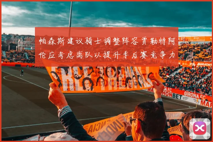 帕森斯建议骑士调整阵容贾勒特阿伦应考虑离队以提升季后赛竞争力