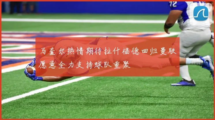 马奎尔热情期待拉什福德回归曼联愿意全力支持球队重聚